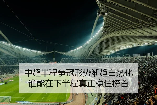 中超半程争冠形势渐趋白热化 谁能在下半程真正稳住榜首 - kaiyun